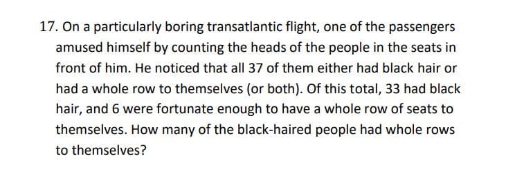 17. On a particularly boring transatlantic flight, one of the passengers
amused himself by counting the heads of the people in the seats in
front of him. He noticed that all 37 of them either had black hair or
had a whole row to themselves (or both). Of this total, 33 had black
hair, and 6 were fortunate enough to have a whole row of seats to
themselves. How many of the black-haired people had whole rows
to themselves?
