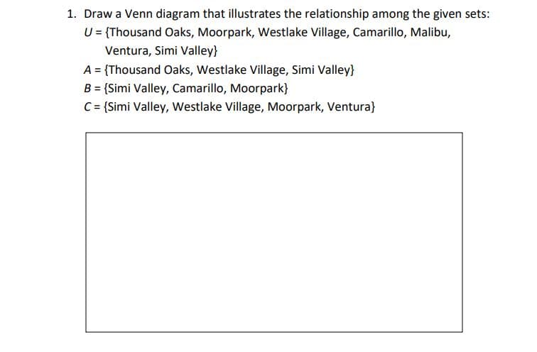 1. Draw a Venn diagram that illustrates the relationship among the given sets:
U = {Thousand Oaks, Moorpark, Westlake Village, Camarillo, Malibu,
Ventura, Simi Valley}
A = {Thousand Oaks, Westlake Village, Simi Valley}
B = {Simi Valley, Camarillo, Moorpark}
C= {Simi Valley, Westlake Village, Moorpark, Ventura}
