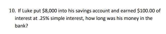 10. If Luke put $8,000 into his savings account and earned $100.00 of
interest at .25% simple interest, how long was his money in the
bank?
