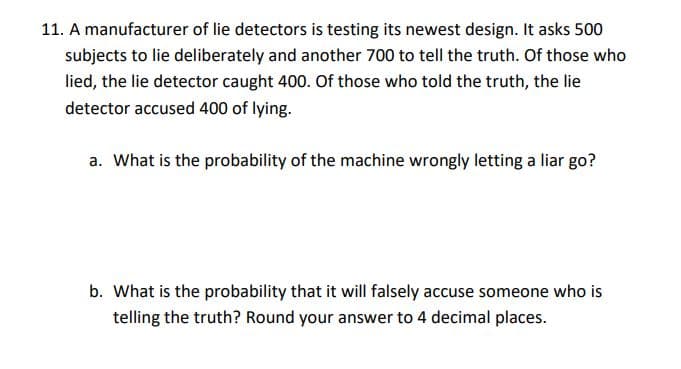 11. A manufacturer of lie detectors is testing its newest design. It asks 500
subjects to lie deliberately and another 700 to tell the truth. Of those who
lied, the lie detector caught 400. Of those who told the truth, the lie
detector accused 400 of lying.
a. What is the probability of the machine wrongly letting a liar go?
b. What is the probability that it will falsely accuse someone who is
telling the truth? Round your answer to 4 decimal places.
