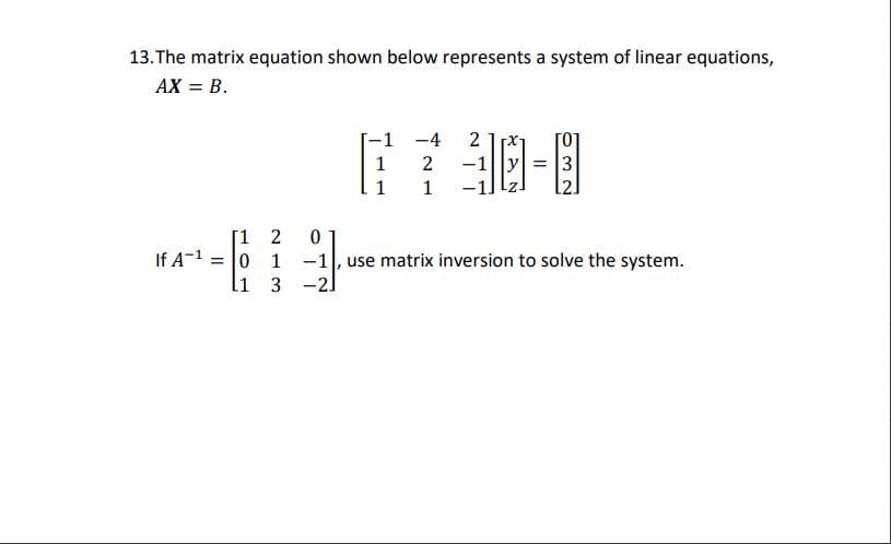 13.The matrix equation shown below represents a system of linear equations,
AX = B.
-1 -4
2
1
-1||y| = |3
1
1
[1 2
If A-1 = 0 1
li 3 -2
-1, use matrix inversion to solve the system.
