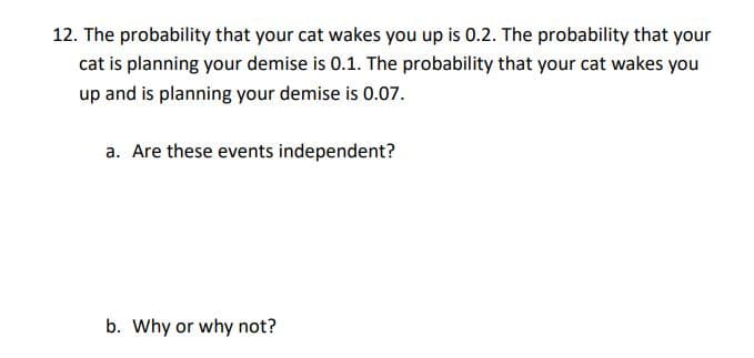 12. The probability that your cat wakes you up is 0.2. The probability that your
cat is planning your demise is 0.1. The probability that your cat wakes you
up and is planning your demise is 0.07.
a. Are these events independent?
b. Why or why not?
