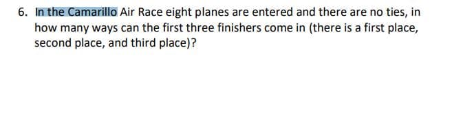 6. In the Camarillo Air Race eight planes are entered and there are no ties, in
how many ways can the first three finishers come in (there is a first place,
second place, and third place)?
