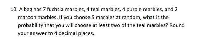 10. A bag has 7 fuchsia marbles, 4 teal marbles, 4 purple marbles, and 2
maroon marbles. If you choose 5 marbles at random, what is the
probability that you will choose at least two of the teal marbles? Round
your answer to 4 decimal places.
