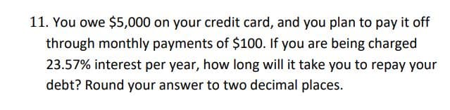 11. You owe $5,000 on your credit card, and you plan to pay it off
through monthly payments of $100. If you are being charged
23.57% interest per year, how long will it take you to repay your
debt? Round your answer to two decimal places.
