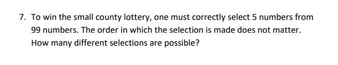 7. To win the small county lottery, one must correctly select 5 numbers from
99 numbers. The order in which the selection is made does not matter.
How many different selections are possible?
