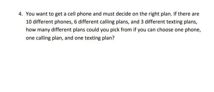 4. You want to get a cell phone and must decide on the right plan. If there are
10 different phones, 6 different calling plans, and 3 different texting plans,
how many different plans could you pick from if you can choose one phone,
one calling plan, and one texting plan?
