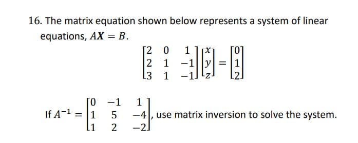 16. The matrix equation shown below represents a system of linear
equations, AX = B.
[2 0
2 1 -1
13 1 -:
1
= 1
L2.
[0 -1
1
If A-1
l1
-4|, use matrix inversion to solve the system.
= [1
2
-2.

