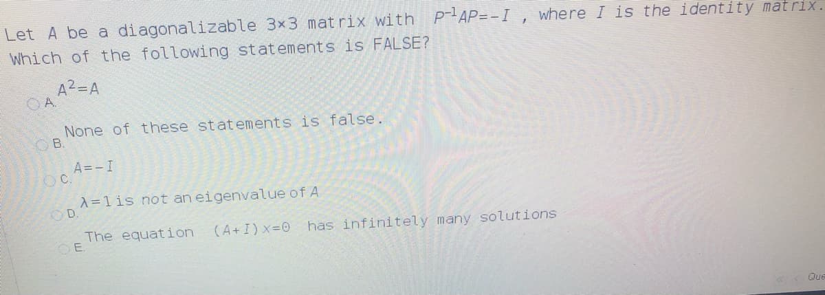 Let A be a diagonalizable 3x3 mat rix with
P-AP=-I , where I is the identity matrix.
Which of the following statements is FALSE?
A2=A
O A.
None of these statements is false.
OB.
A=-I
OC.
A=1is not an eigenvalue of A
OD.
The equation
OE.
(A+I) x-0
has infinitely many solutions
KK Que
