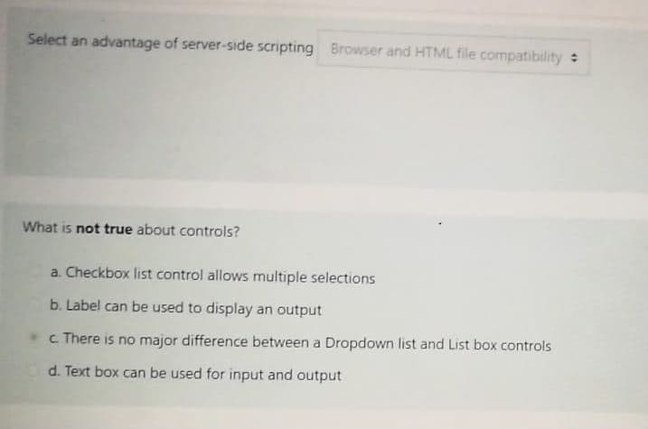 Select an advantage of server-side scripting Browser and HTML file compatibility
What is not true about controls?
a. Checkbox list control allows multiple selections
b. Label can be used to display an output
c There is no major difference between a Dropdown list and List box controls
d. Text box can be used for input and output
