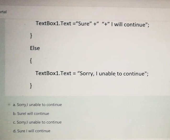 ortal
TextBox1.Text ="Sure" +" "+" I will continue";
Else
{
TextBox1.Text = "Sorry, I unable to continue";
}
a. Sorry,I unable to continue
b. Surel will continue
c. Sorry,I unable to continue
d. Sure I will continue
