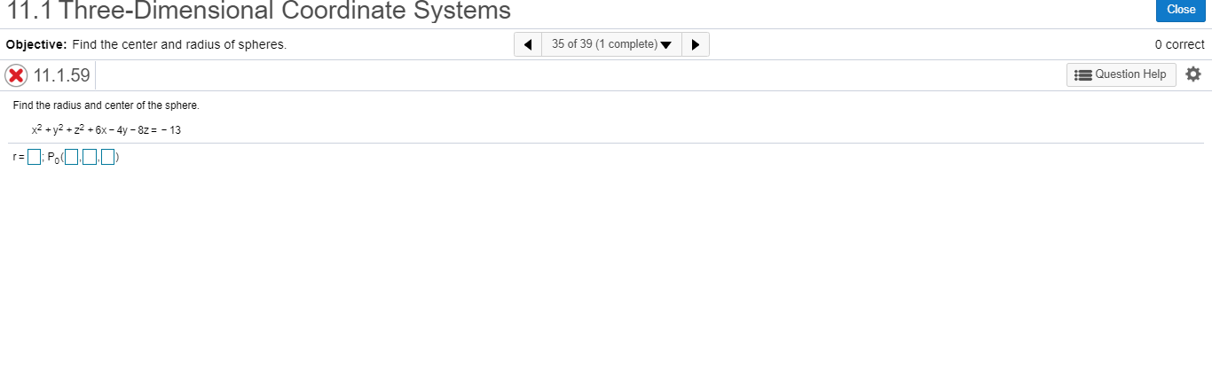 e-Dimenšlðhal Coorainate Systems
Close
Objective: Find the center and radius of spheres.
35 of 39 (1 complete) v
O correct
X 11.1.59
= Question Help
Find the radius and center of the sphere.
x2 + y2 + z2 + 6x - 4y – 8z = - 13
