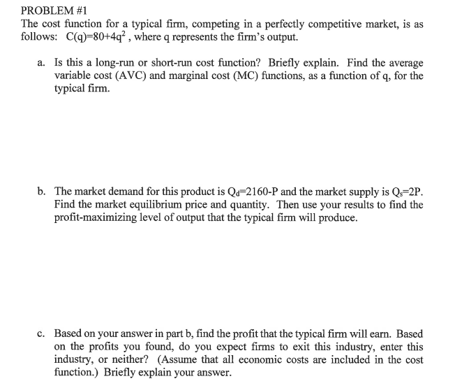 PROBLEM #1
The cost function for a typical firm, competing in a perfectly competitive market, is as
follows: C(q)-80+4q² , where q represents the firm's output.
a. Is this a long-run or short-run cost function? Briefly explain. Find the average
variable cost (AVC) and marginal cost (MC) functions, as a function of q, for the
typical firm.
b. The market demand for this product is Q=2160-P and the market supply is Q=2P.
Find the market equilibrium price and quantity. Then use your results to find the
profit-maximizing level of output that the typical firm will produce.
c. Based on your answer in part b, find the profit that the typical firm will earn. Based
on the profits you found, do you expect firms to exit this industry, enter this
industry, or neither? (Assume that all economic costs are included in the cost
function.) Briefly explain your answer.
