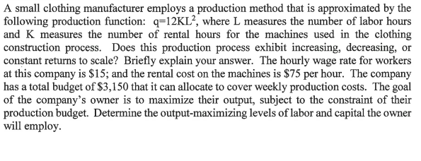 A small clothing manufacturer employs a production method that is approximated by the
following production function: q=12KL², where L measures the number of labor hours
and K measures the number of rental hours for the machines used in the clothing
construction process. Does this production process exhibit increasing, decreasing, or
constant returns to scale? Briefly explain your answer. The hourly wage rate for workers
at this company is $15; and the rental cost on the machines is $75 per hour. The company
has a total budget of $3,150 that it can allocate to cover weekly production costs. The goal
of the company's owner is to maximize their output, subject to the constraint of their
production budget. Determine the output-maximizing levels of labor and capital the owner
will employ.
