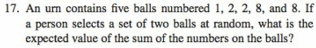 17. An urn contains five balls numbered 1, 2, 2, 8, and 8. If
a person selects a set of two balls at random, what is the
expected value of the sum of the numbers on the balls?

