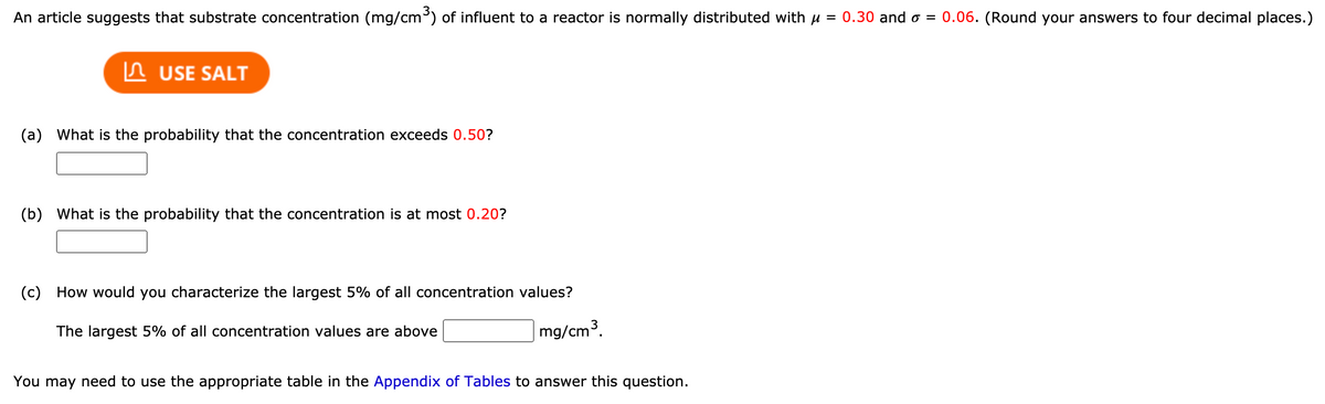 An article suggests that substrate concentration (mg/cm) of influent to a reactor is normally distributed with u = 0.30 and o = 0.06. (Round your answers to four decimal places.)
n USE SALT
(a) What is the probability that the concentration exceeds 0.50?
(b) What is the probability that the concentration is at most 0.20?
(c) How would you characterize the largest 5% of all concentration values?
The largest 5% of all concentration values are above
mg/cm3.
You may need to use the appropriate table in the Appendix of Tables to answer this question.
