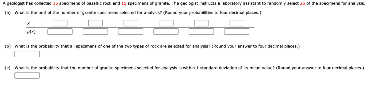 A geologist has collected 15 specimens of basaltic rock and 15 specimens of granite. The geologist instructs a laboratory assistant to randomly select 25 of the specimens for analysis.
(a) What is the pmf of the number of granite specimens selected for analysis? (Round your probabilities to four decimal places.)
p(x)
(b) What is the probability that all specimens of one of the two types of rock are selected for analysis? (Round your answer to four decimal places.)
(c) What is the probability that the number of granite specimens selected for analysis is within 1 standard deviation of its mean value? (Round your answer to four decimal places.)
