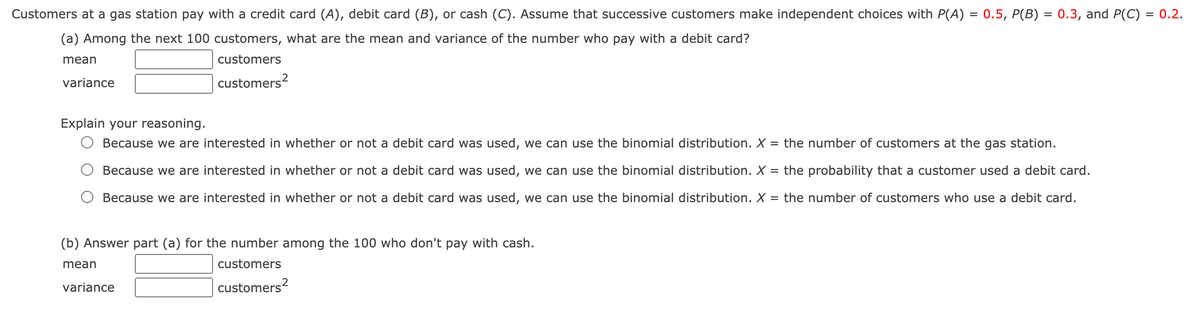 Customers at a gas station pay with a credit card (A), debit card (B), or cash (C). Assume that successive customers make independent choices with P(A) = 0.5, P(B) = 0.3, and P(C) = 0.2.
(a) Among the next 100 customers, what are the mean and variance of the number who pay with a debit card?
mean
customers
variance
customers?
Explain your reasoning.
Because we are interested in whether or not a debit card was used, we can use the binomial distribution.X
= the number of customers at the gas station.
Because we are interested in whether or not a debit card was used, we can use the binomial distribution. X = the probability that a customer used a debit card.
Because we are interested in whether or not a debit card was used, we can use the binomial distribution. X
the number of customers who use a debit card.
%3D
(b) Answer part (a) for the number among the 100 who don't pay with cash.
mean
customers
variance
customers?
