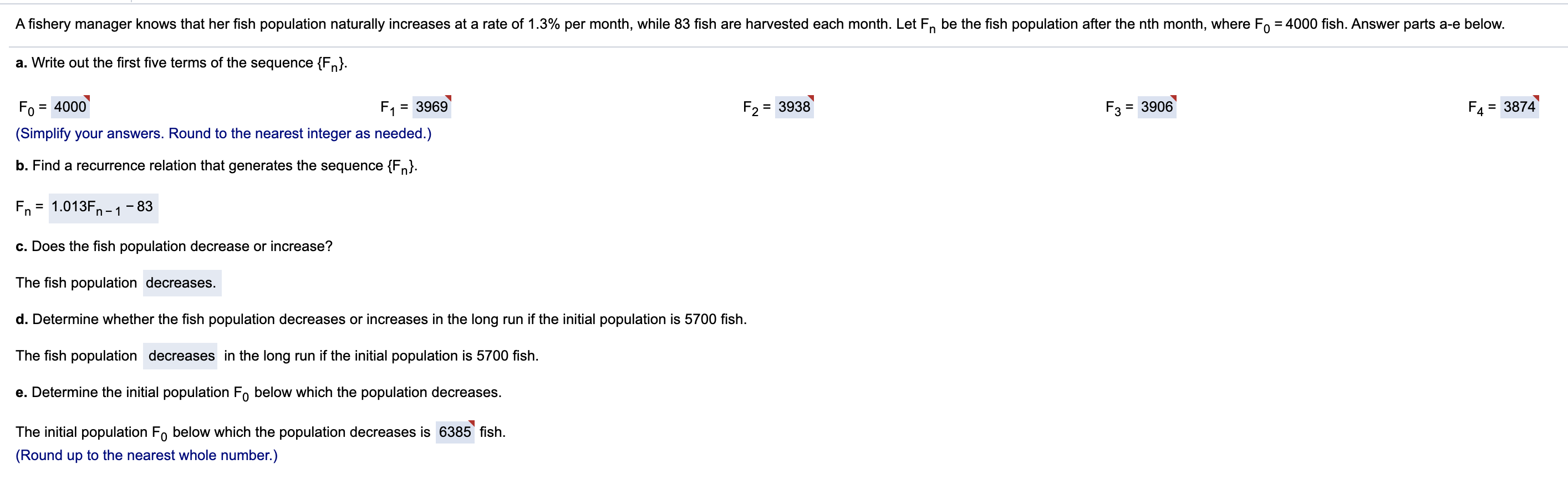 A fishery manager knows that her fish population naturally increases at a rate of 1.3% per month, while 83 fish are harvested each month. Let F, be the fish population after the nth month, where F, = 4000 fish. Answer parts a-e below.
a. Write out the first five terms of the sequence {Fn}.
Fo
= 4000
F1
= 3969
F2
= 3938
F3
= 3906
F4
= 3874
(Simplify your answers. Round to the nearest integer as needed.)
b. Find a recurrence relation that generates the sequence {Fn}.
Fn = 1.013F,
83
c. Does the fish population decrease or increase?
The fish population decreases.
d. Determine whether the fish population decreases or increases in the long run if the initial population is 5700 fish.
The fish population decreases in the long run if the initial population is 5700 fish.
e. Determine the initial population Fo below which the population decreases.
The initial population Fo below which the population decreases is 6385 fish.
(Round up to the nearest whole number.)
