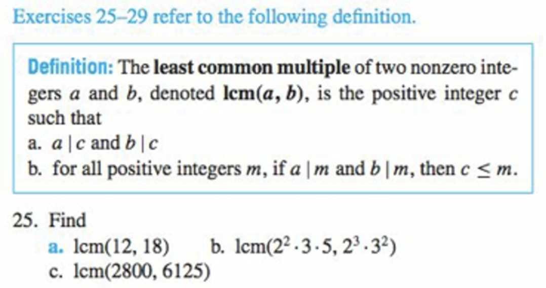 Exercises 25-29 refer to the following definition.
Definition: The least common multiple of two nonzero inte-
gers a and b, denoted lem(a, b), is the positive integer c
such that
a. a|c and b | c
b. for all positive integers m, if a |m and b | m, then c < m.
25. Find
b. Icm(2² -3-5, 2 .32)
a. Icm(12, 18)
c. Icm(2800, 6125)

