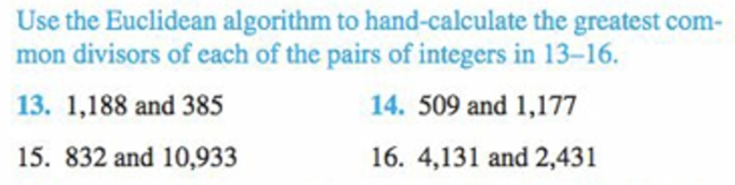 Use the Euclidean algorithm to hand-calculate the greatest com-
mon divisors of each of the pairs of integers in 13-16.
13. 1,188 and 385
14. 509 and 1,177
15. 832 and 10,933
16. 4,131 and 2,431
