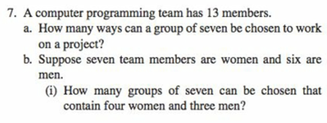 7. A computer programming team has 13 members.
a. How many ways can a group of seven be chosen to work
on a project?
b. Suppose seven team members are women and six are
men.
(i) How many groups of seven can be chosen that
contain four women and three men?
