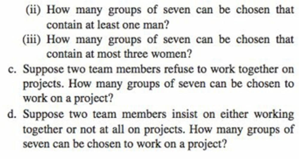 (ii) How many groups of seven can be chosen that
contain at least one man?
(iii) How many groups of seven can be chosen that
contain at most three women?
c. Suppose two team members refuse to work together on
projects. How many groups of seven can be chosen to
work on a project?
d. Suppose two team members insist on either working
together or not at all on projects. How many groups of
seven can be chosen to work on a project?

