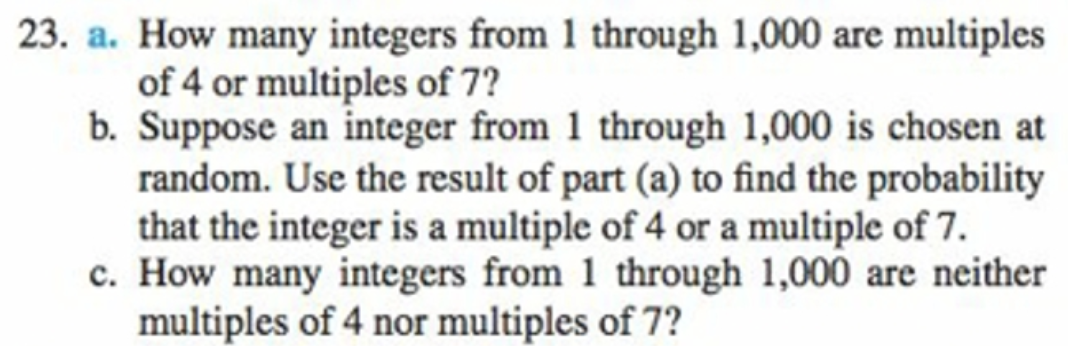 23. a. How many integers from 1 through 1,000 are multiples
of 4 or multiples of 7?
b. Suppose an integer from 1 through 1,000 is chosen at
random. Use the result of part (a) to find the probability
that the integer is a multiple of 4 or a multiple of 7.
c. How many integers from 1 through 1,000 are neither
multiples of 4 nor multiples of 7?

