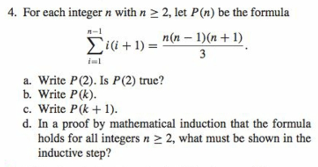 4. For each integer n with n > 2, let P(n) be the formula
n-1
n(n – 1)(n + 1)
Eii + 1) =
iml
a. Write P(2). Is P(2) true?
b. Write P(k).
c. Write P(k + 1).
d. In a proof by mathematical induction that the formula
holds for all integers n > 2, what must be shown in the
inductive step?
