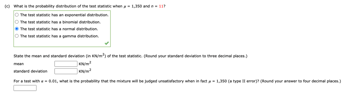 (c) What is the probability distribution of the test statistic when u = 1,350 and n = 11?
The test statistic has an exponential distribution.
The test statistic has a binomial distribution.
The test statistic has a normal distribution.
The test statistic has a gamma distribution.
State the mean and standard deviation (in KN/m2) of the test statistic. (Round your standard deviation to three decimal places.)
| KN/m2
mean
standard deviation
KN/m2
For a test with a =
0.01, what is the probability that the mixture will be judged unsatisfactory when in fact u
1,350 (a type II error)? (Round your answer to four decimal places.)
