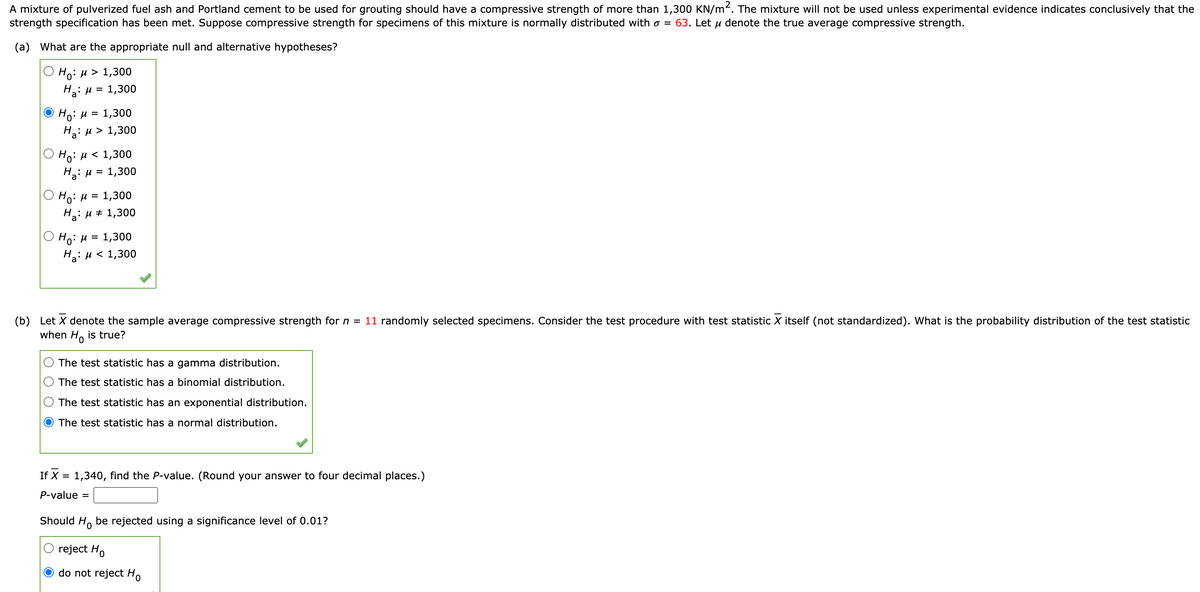 A mixture of pulverized fuel ash and Portland cement to be used for grouting should have a compressive strength of more than 1,300 KN/m². The mixture will not be used unless experimental evidence indicates conclusively that the
strength specification has been met. Suppose compressive strength for specimens of this mixture is normally distributed with o = 63. Let µ denote the true average compressive strength.
(a) What are the appropriate null and alternative hypotheses?
Но: и> 1,300
Ha: u = 1,300
Ho: u =
На: и> 1,300
1,300
Ho: H < 1,300
На: и 3 1,300
О Но: и 3 1,300
H: u + 1,300
Ho: H =
H: u < 1,300
1,300
(b) Let X denote the sample average compressive strength for n = 11 randomly selected specimens. Consider the test procedure with test statistic X itself (not standardized). What is the probability distribution of the test statistic
when H. is true?
The test statistic has a gamma distribution.
The test statistic has a binomial distribution.
The test statistic has an exponential distribution.
The test statistic has a normal distribution.
If X = 1,340, find the P-value. (Round your answer to four decimal places.)
P-value
Should H, be rejected using a significance level of 0.01?
reject Ho
do not reject H.
