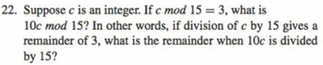 22. Suppose c is an integer. If c mod 15 = 3, what is
10c mod 15? In other words, if division of c by 15 gives a
remainder of 3, what is the remainder when 10c is divided
%3D
by 15?
