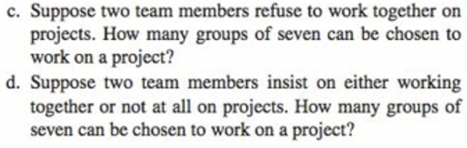 c. Suppose two team members refuse to work together on
projects. How many groups of seven can be chosen to
work on a project?
d. Suppose two team members insist on either working
together or not at all on projects. How many groups of
seven can be chosen to work on a project?
