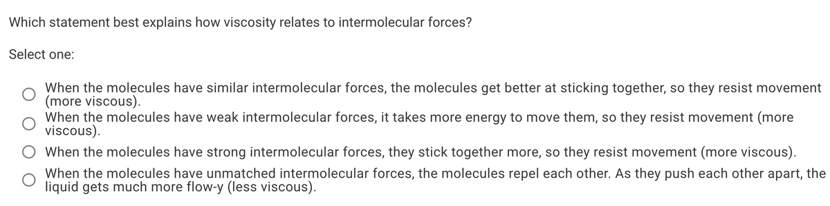 Which statement best explains how viscosity relates to intermolecular forces?
Select one:
When the molecules have similar intermolecular forces, the molecules get better at sticking together, so they resist movement
(more viscous).
When the molecules have weak intermolecular forces, it takes more energy to move them, so they resist movement (more
viscous).
O When the molecules have strong intermolecular forces, they stick together more, so they resist movement (more viscous).
When the molecules have unmatched intermolecular forces, the molecules repel each other. As they push each other apart, the
liquid gets much more flow-y (less viscous).
