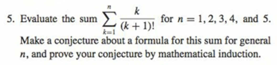 5. Evaluate the sum >
k
for n = 1, 2, 3,4, and 5.
(k + 1)!
k=1
Make a conjecture about a formula for this sum for general
n, and prove your conjecture by mathematical induction.
