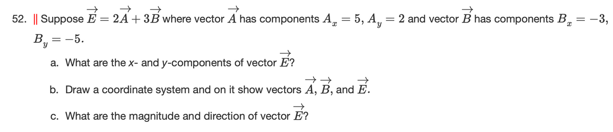 52. || Suppose E = 2A+ 3B where vector A has components A, = 5, A,
= 2 and vector B has components B, = -3,
В, — — 5.
a. What are the x- and y-components of vector E?
b. Draw a coordinate system and on it show vectors A, B, and E.
c. What are the magnitude and direction of vector E?
