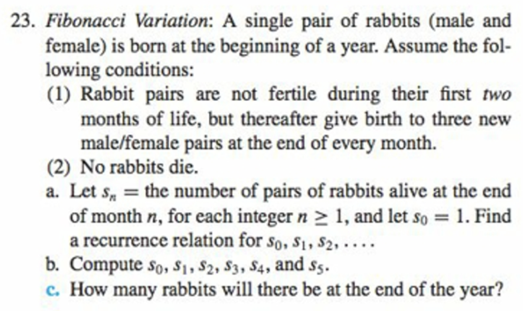 23. Fibonacci Variation: A single pair of rabbits (male and
female) is born at the beginning of a year. Assume the fol-
lowing conditions:
(1) Rabbit pairs are not fertile during their first two
months of life, but thereafter give birth to three new
male/female pairs at the end of every month.
(2) No rabbits die.
a. Let s, = the number of pairs of rabbits alive at the end
of month n, for each integer n > 1, and let so = 1. Find
a recurrence relation for so, s1, $2, . . ..
b. Compute so, $1, $2, S3, S4, and s5.
c. How many rabbits will there be at the end of the year?
