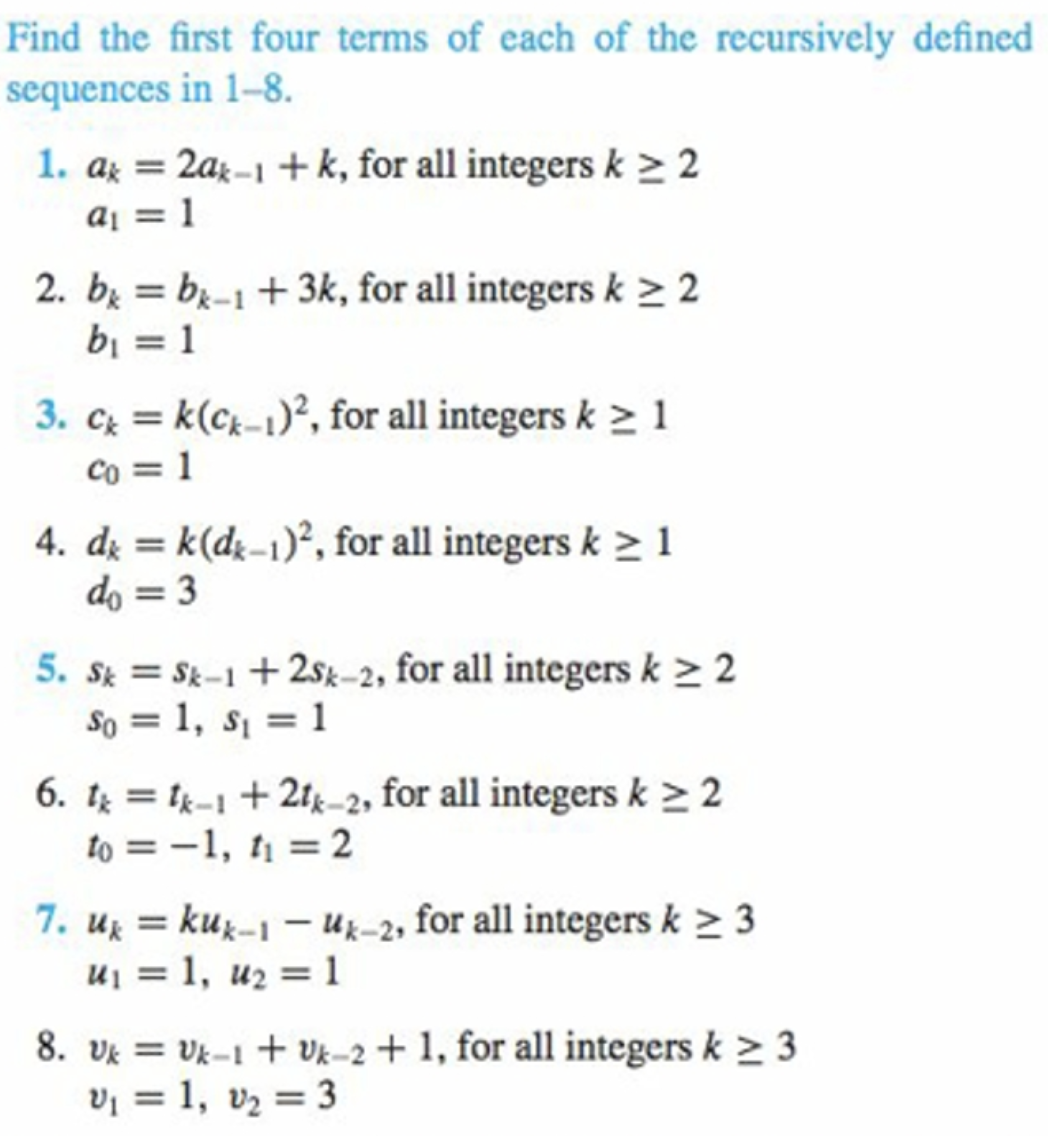 Find the first four terms of each of the recursively defined
sequences in 1–-8.
1. az =
2ax-1 +k, for all integers k > 2
%3D
aj = 1
2. b = bị-1 + 3k, for all integers k > 2
bi = 1
%3D
3. c = k(ck-1)², for all integers k > 1
co = 1
4. dį = k(dz-1)², for all integers k > 1
do = 3
%3D
5. St = Sk-1 + 2sk-2, for all integers k > 2
So = 1, s = 1
6. t = tk-1 + 21k-2, for all integers k > 2
to = -1, t = 2
7. uz = kuz-1 – Uz-2, for all integers k > 3
uj = 1, u2 = 1
%3D
8. Vk = Vk-1 + Vk-2 + 1, for all integers k > 3
Vi = 1, vz = 3
