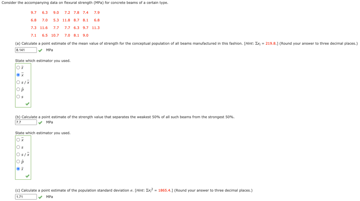 Consider the accompanying data on flexural strength (MPa) for concrete beams of a certain type.
9.7
6.3
9.0
7.2
7.8 7.4
7.9
6.8
7.0
5.3
11.8 8.7
8.1
6.8
7.3
11.6
7.7
7.7
6.3 9.7 11.3
7.1
6.5
10.7
7.0 8.1
9.0
(a) Calculate a point estimate of the mean value of strength for the conceptual population of all beams manufactured in this fashion. [Hint: Ex¡ = 219.8.] (Round your answer to three decimal places.)
8.141
MPа
State which estimator you used.
Os/x
(b) Calculate a point estimate of the strength value that separates the weakest 50% of all such beams from the strongest 50%.
7.7
MPa
State which estimator you used.
O s /x
(c) Calculate a point estimate of the population standard deviation o. [Hint: Ex;² = 1865.4.] (Round your answer to three decimal places.)
1.71
MPа
O O
