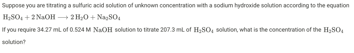 Suppose you are titrating a sulfuric acid solution of unknown concentration with a sodium hydroxide solution according to the equation
H2SO4 + 2 NaOH → 2 H2O + Na2SO4
If you require 34.27 mL of 0.524 M NaOH solution to titrate 207.3 mL of H2SO4 solution, what is the concentration of the H2SO4
solution?
