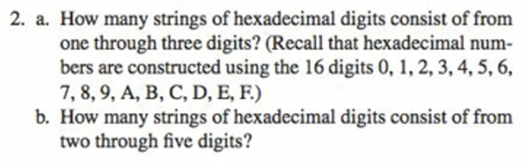 2. a. How many strings of hexadecimal digits consist of from
one through three digits? (Recall that hexadecimal num-
bers are constructed using the 16 digits 0, 1, 2, 3, 4, 5, 6,
7, 8, 9, A, B, C, D, E, F.)
b. How many strings of hexadecimal digits consist of from
two through five digits?
