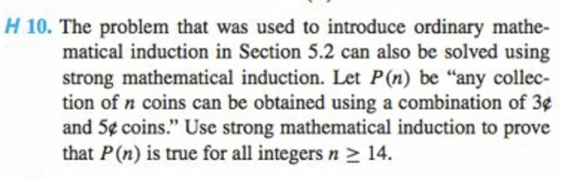 H 10. The problem that was used to introduce ordinary mathe-
matical induction in Section 5.2 can also be solved using
strong mathematical induction. Let P(n) be “any collec-
tion of n coins can be obtained using a combination of 3¢
and 5¢ coins." Use strong mathematical induction to prove
that P(n) is true for all integers n > 14.
