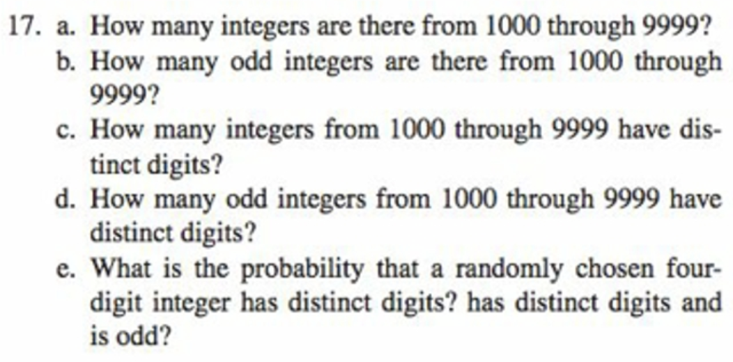 17. a. How many integers are there from 1000 through 9999?
b. How many odd integers are there from 1000 through
9999?
c. How many integers from 1000 through 9999 have dis-
tinct digits?
d. How many odd integers from 1000 through 9999 have
distinct digits?
e. What is the probability that a randomly chosen four-
digit integer has distinct digits? has distinct digits and
is odd?
