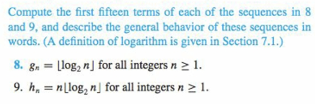 Compute the first fifteen terms of each of the sequences in 8
and 9, and describe the general behavior of these sequences in
words. (A definition of logarithm is given in Section 7.1.)
8. gn = [log, n] for all integers n > 1.
%3D
9. h, = n[log, n] for all integers n > 1.
