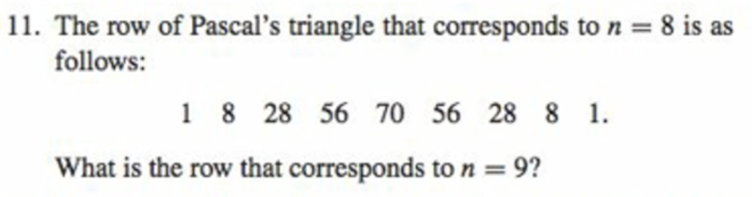 11. The row of Pascal's triangle that corresponds to n = 8 is as
follows:
1 8 28 56 70 56 28 8 1.
What is the row that corresponds to n = 9?
