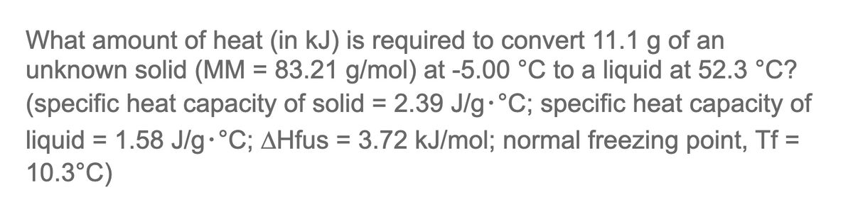 of an
What amount of heat (in kJ) is required to convert 11.1
unknown solid (MM = 83.21 g/mol) at -5.00 °C to a liquid at 52.3 °C?
(specific heat capacity of solid = 2.39 J/g•°C; specific heat capacity of
liquid = 1.58 J/g.°C; AHfus = 3.72 kJ/mol; normal freezing point, Tf =
10.3°C)
g
%3D
