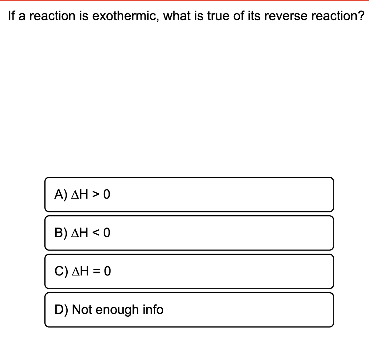 If a reaction is exothermic, what is true of its reverse reaction?
A) ΔΗ > 0
Β) ΔΗ < 0
C) AH = 0
D) Not enough info
