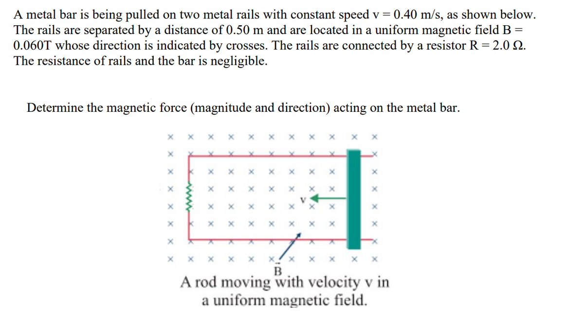 A metal bar is being pulled on two metal rails with constant speed v = 0.40 m/s, as shown below.
The rails are separated by a distance of 0.50 m and are located in a uniform magnetic field B
0.060T whose direction is indicated by crosses. The rails are connected by a resistor R = 2.0 Q.
The resistance of rails and the bar is negligible.
Determine the magnetic force (magnitude and direction) acting on the metal bar.
x x x x
A rod moving with velocity v in
a uniform magnetic field.
