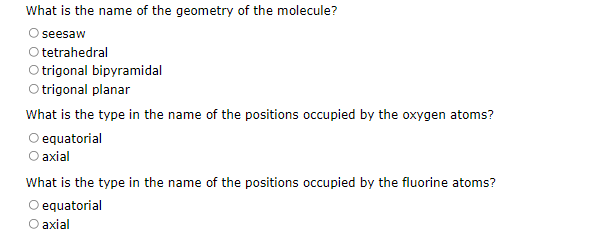 What is the name of the geometry of the molecule?
seesaw
O tetrahedral
O trigonal bipyramidal
O trigonal planar
What is the type in the name of the positions occupied by the oxygen atoms?
O equatorial
O axial
What is the type in the name of the positions occupied by the fluorine atoms?
O equatorial
O axial