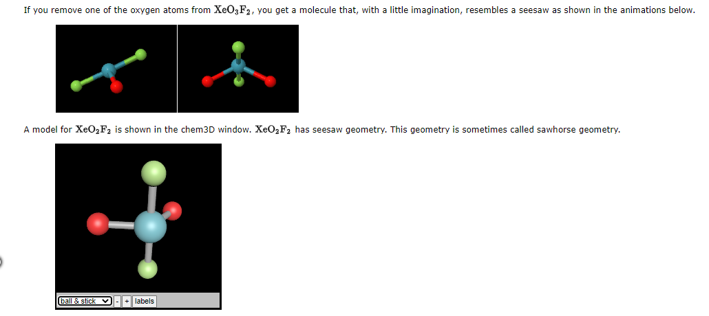 If you remove one of the oxygen atoms from XeO3F2, you get a molecule that, with a little imagination, resembles a seesaw as shown in the animations below.
A model for XeO₂ F₂ is shown in the chem3D window. XeO₂F₂ has seesaw geometry. This geometry is sometimes called sawhorse geometry.
ball & stick ✔ - + labels